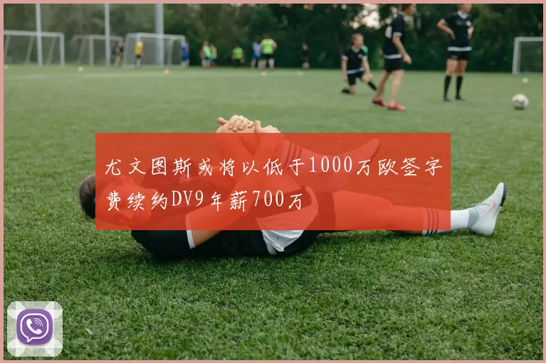 尤文图斯或将以低于1000万欧签字费续约DV9年薪700万