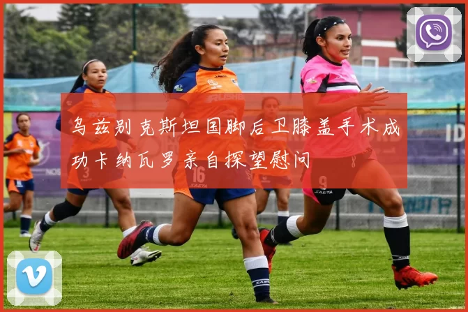 乌兹别克斯坦国脚后卫膝盖手术成功卡纳瓦罗亲自探望慰问