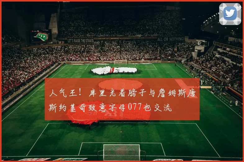 人气王！库里光着膀子与詹姆斯唐斯约基奇致意字母077也交流