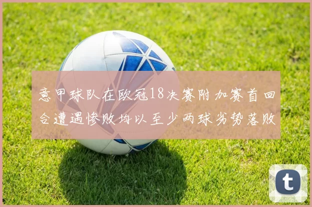 意甲球队在欧冠18决赛附加赛首回合遭遇惨败均以至少两球劣势落败