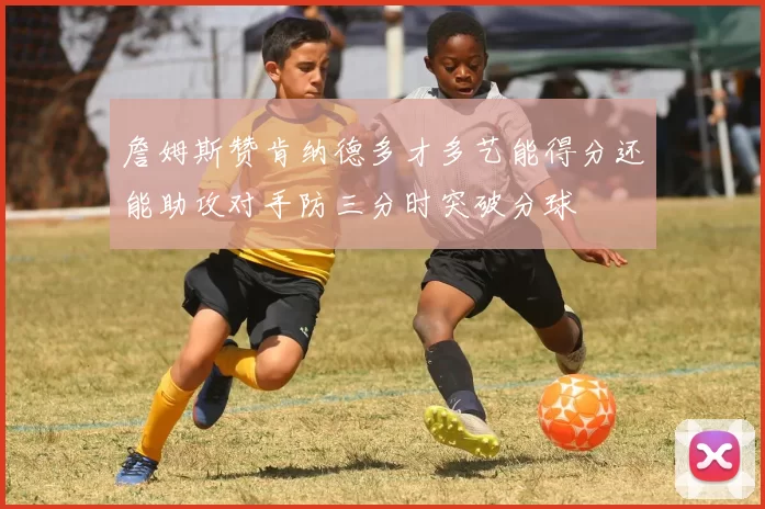 詹姆斯赞肯纳德多才多艺能得分还能助攻对手防三分时突破分球
