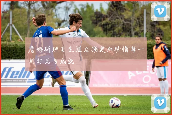 詹姆斯坦言生涯后期更加珍惜每一刻时光与成就