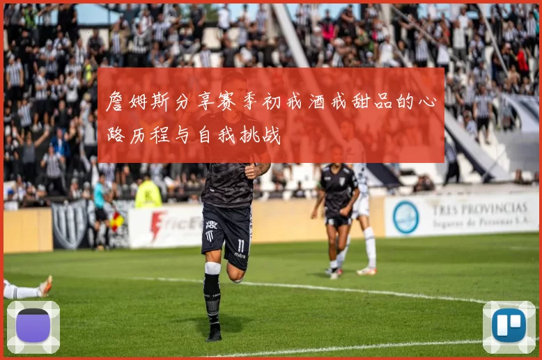 詹姆斯分享赛季初戒酒戒甜品的心路历程与自我挑战