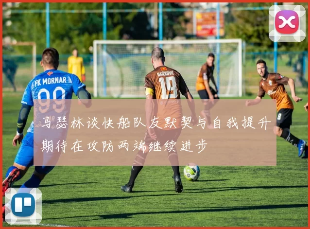 马瑟林谈快船队友默契与自我提升期待在攻防两端继续进步