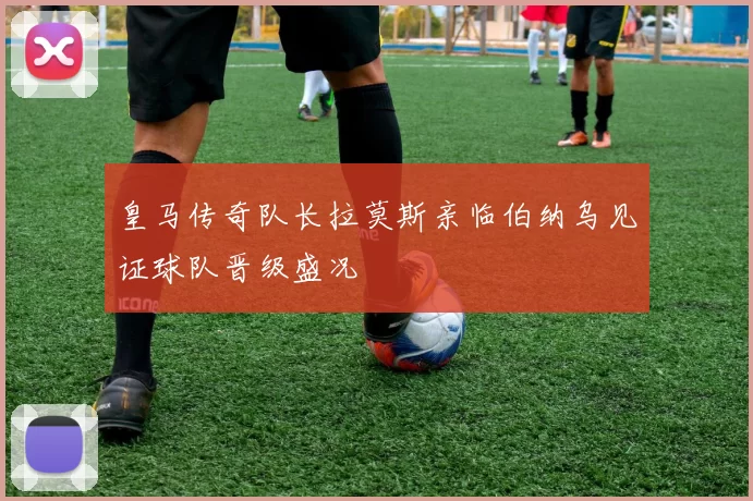 皇马传奇队长拉莫斯亲临伯纳乌见证球队晋级盛况