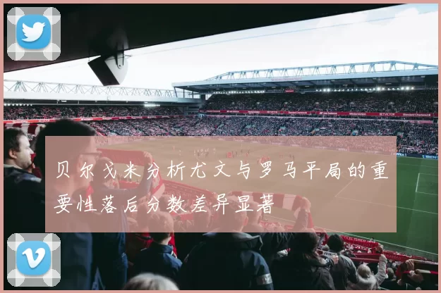 贝尔戈米分析尤文与罗马平局的重要性落后分数差异显著