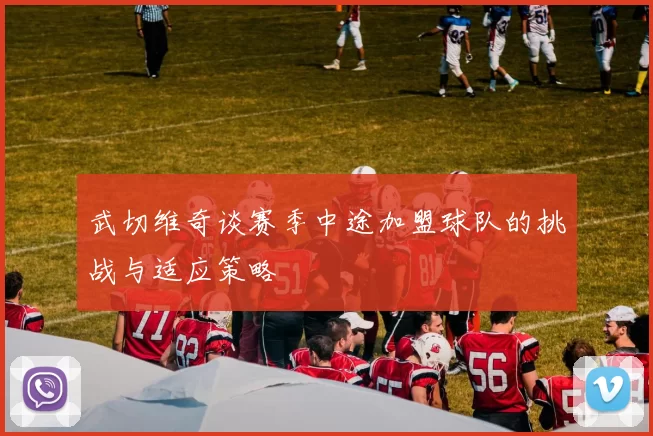 武切维奇谈赛季中途加盟球队的挑战与适应策略