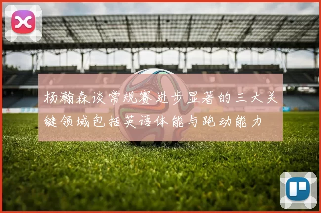 杨瀚森谈常规赛进步显著的三大关键领域包括英语体能与跑动能力