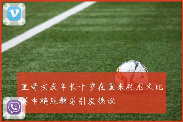 里奇女友年长十岁在国米对尤文比赛中艳压群芳引发热议