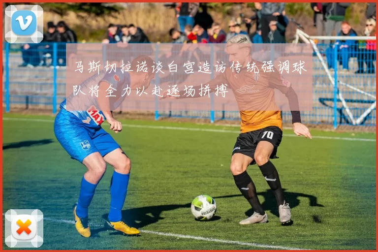 马斯切拉诺谈白宫造访传统强调球队将全力以赴逐场拼搏