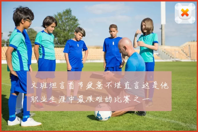 文班坦言首节疲惫不堪直言这是他职业生涯中最艰难的比赛之一