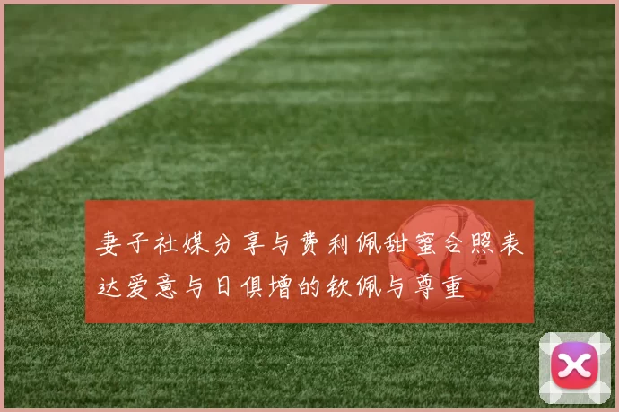 妻子社媒分享与费利佩甜蜜合照表达爱意与日俱增的钦佩与尊重