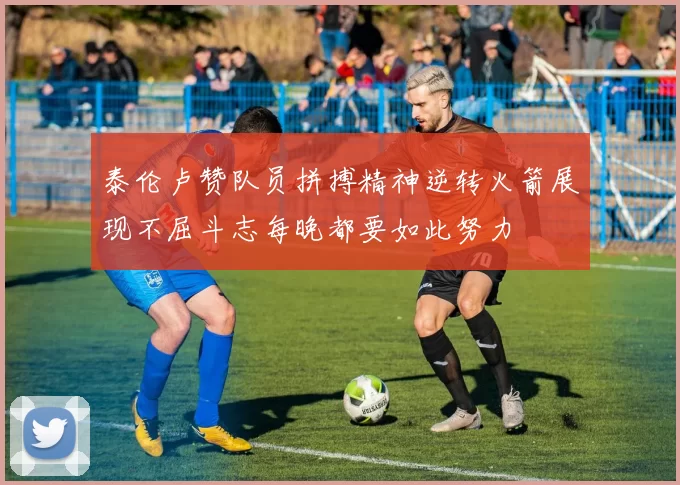 泰伦卢赞队员拼搏精神逆转火箭展现不屈斗志每晚都要如此努力