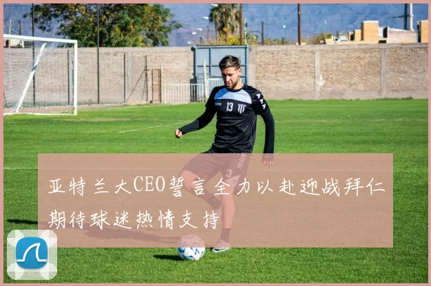 亚特兰大CEO誓言全力以赴迎战拜仁期待球迷热情支持