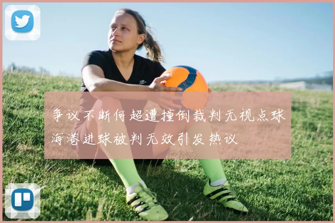 争议不断何超遭撞倒裁判无视点球海港进球被判无效引发热议