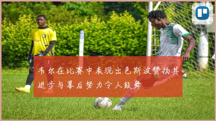 韦尔在比赛中表现出色斯波赞扬其进步与幕后努力令人鼓舞