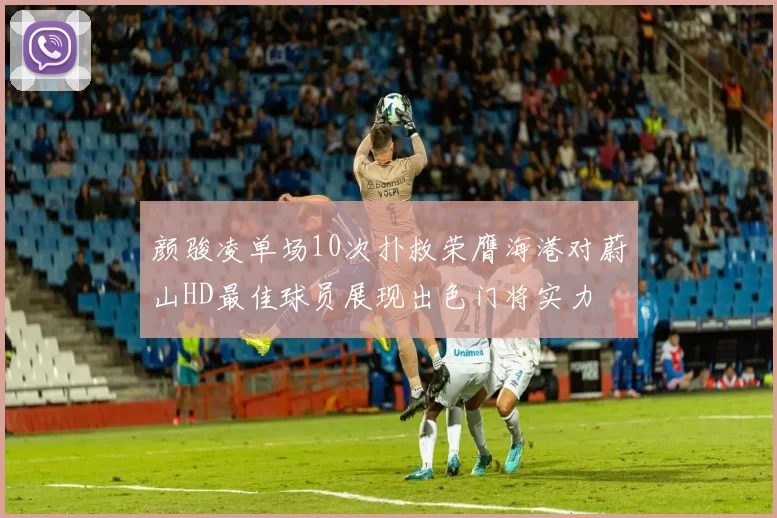 颜骏凌单场10次扑救荣膺海港对蔚山HD最佳球员展现出色门将实力