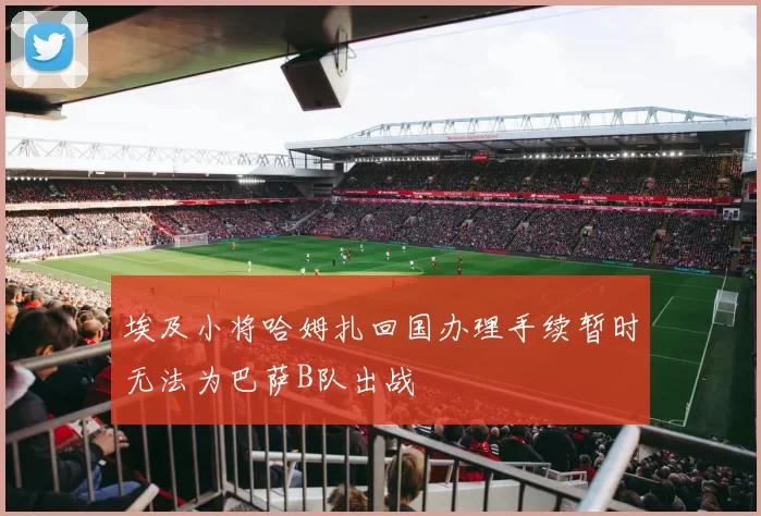 埃及小将哈姆扎回国办理手续暂时无法为巴萨B队出战