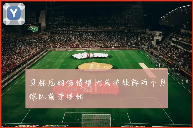 贝林厄姆伤情堪忧或将缺阵两个月球队前景堪忧