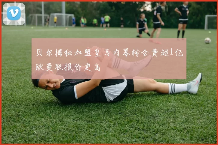 贝尔揭秘加盟皇马内幕转会费超1亿欧曼联报价更高