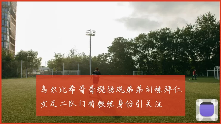 乌尔比希哥哥现场观弟弟训练拜仁女足二队门将教练身份引关注