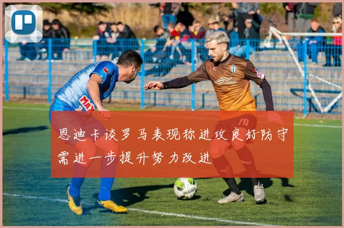 恩迪卡谈罗马表现称进攻良好防守需进一步提升努力改进