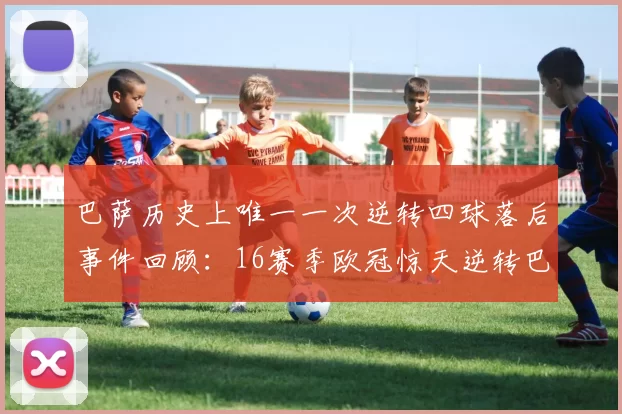 巴萨历史上唯一一次逆转四球落后事件回顾：16赛季欧冠惊天逆转巴黎