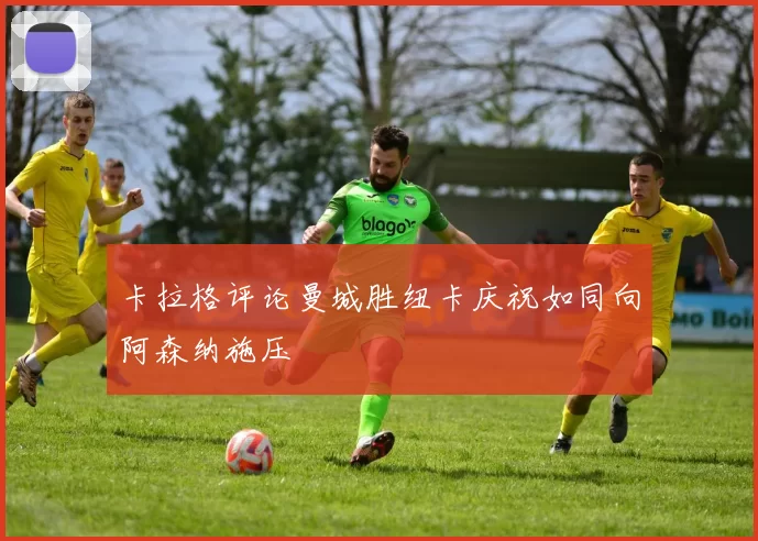 卡拉格评论曼城胜纽卡庆祝如同向阿森纳施压