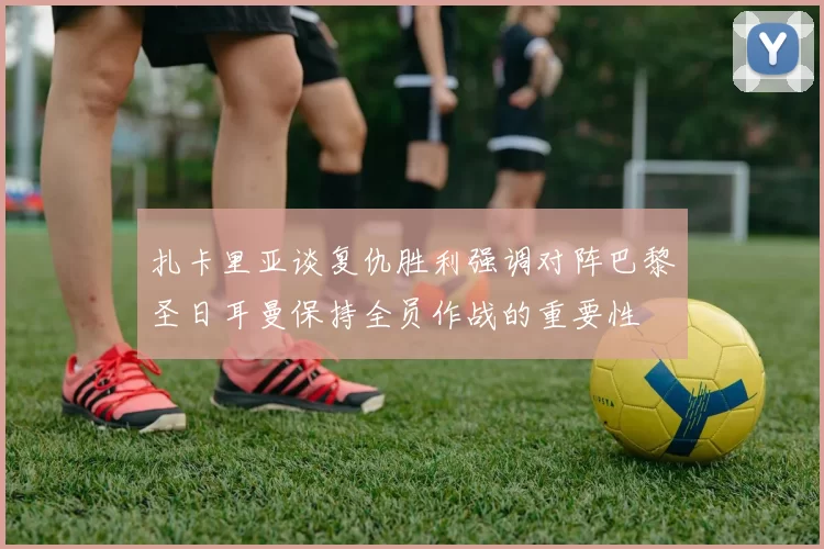 扎卡里亚谈复仇胜利强调对阵巴黎圣日耳曼保持全员作战的重要性