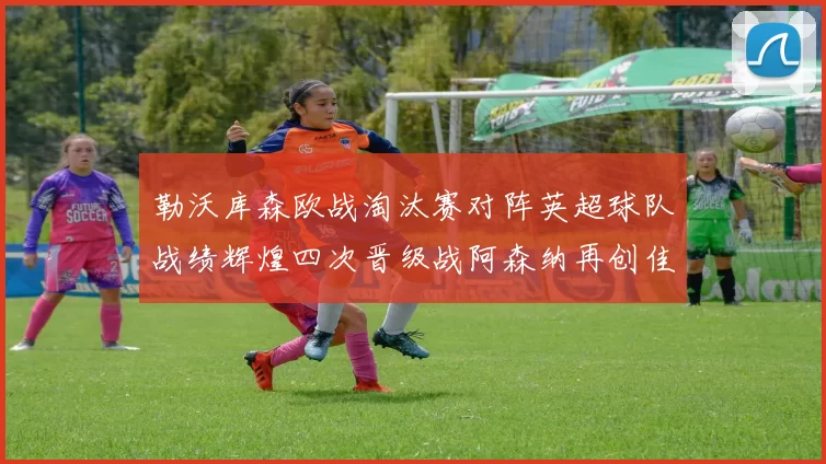 勒沃库森欧战淘汰赛对阵英超球队战绩辉煌四次晋级战阿森纳再创佳绩