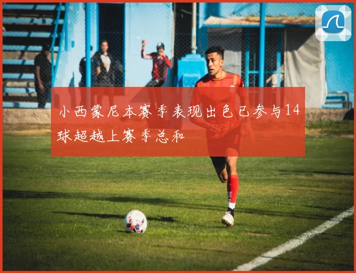 小西蒙尼本赛季表现出色已参与14球超越上赛季总和